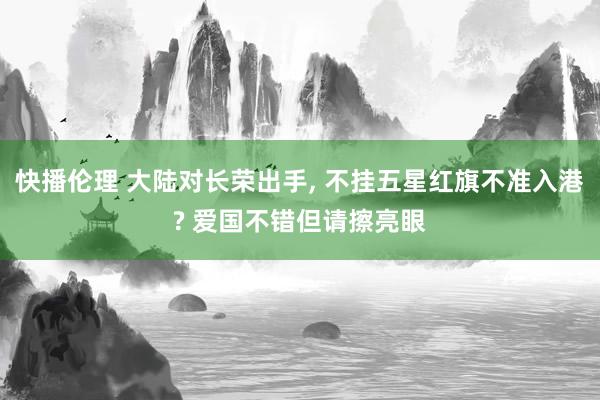 快播伦理 大陆对长荣出手， 不挂五星红旗不准入港? 爱国不错但请擦亮眼