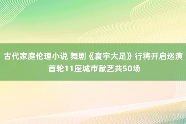 古代家庭伦理小说 舞剧《寰宇大足》行将开启巡演 首轮11座城市献艺共50场