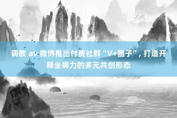 调教 av 微博推出付费社群“V+圈子”， 打造开释坐褥力的多元共创形态