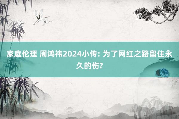 家庭伦理 周鸿祎2024小传: 为了网红之路留住永久的伤?