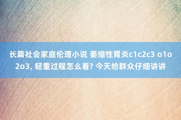 长篇社会家庭伦理小说 萎缩性胃炎c1c2c3 o1o2o3， 轻重过程怎么看? 今天给群众仔细讲讲