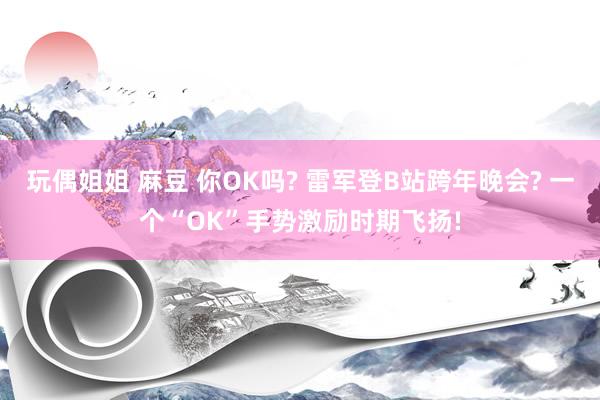 玩偶姐姐 麻豆 你OK吗? 雷军登B站跨年晚会? 一个“OK”手势激励时期飞扬!