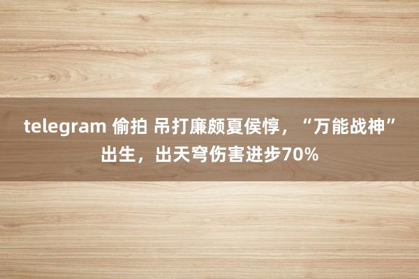 telegram 偷拍 吊打廉颇夏侯惇，“万能战神”出生，出天穹伤害进步70%