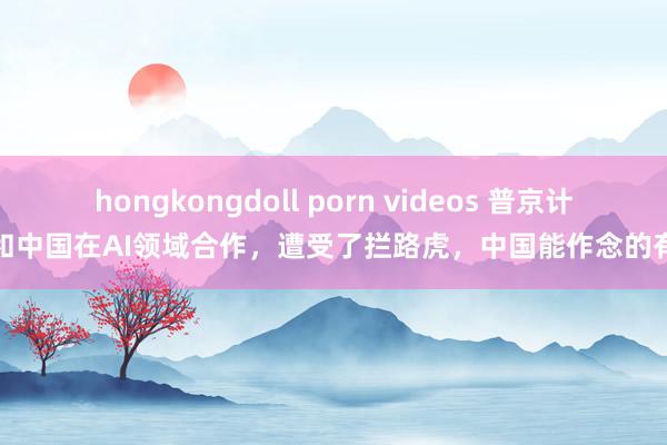 hongkongdoll porn videos 普京计较和中国在AI领域合作，遭受了拦路虎，中国能作念的有限