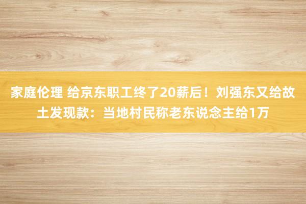 家庭伦理 给京东职工终了20薪后！刘强东又给故土发现款：当地村民称老东说念主给1万