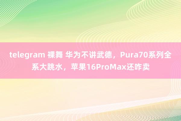 telegram 裸舞 华为不讲武德，Pura70系列全系大跳水，苹果16ProMax还咋卖