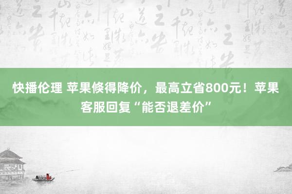 快播伦理 苹果倏得降价，最高立省800元！苹果客服回复“能否退差价”