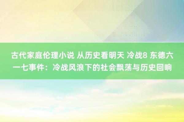 古代家庭伦理小说 从历史看明天 冷战8 东德六一七事件：冷战风浪下的社会飘荡与历史回响