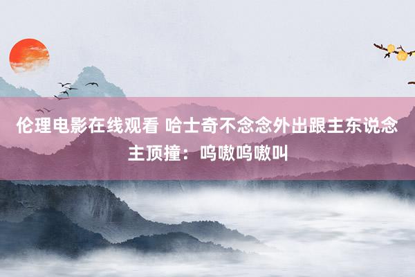 伦理电影在线观看 哈士奇不念念外出跟主东说念主顶撞：呜嗷呜嗷叫