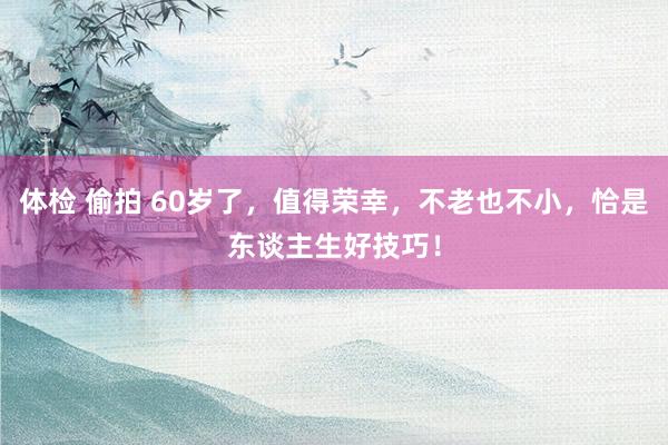 体检 偷拍 60岁了，值得荣幸，不老也不小，恰是东谈主生好技巧！