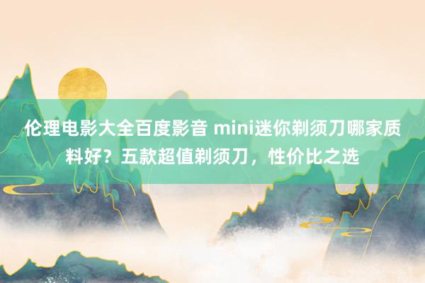 伦理电影大全百度影音 mini迷你剃须刀哪家质料好？五款超值剃须刀，性价比之选