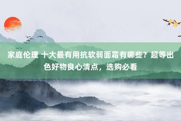 家庭伦理 十大最有用抗软弱面霜有哪些？超等出色好物良心清点，选购必看