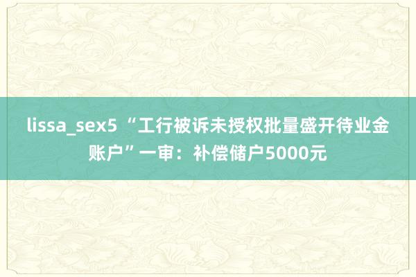 lissa_sex5 “工行被诉未授权批量盛开待业金账户”一审：补偿储户5000元