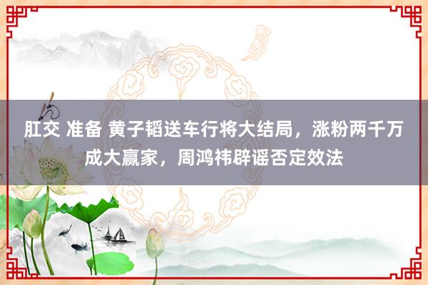 肛交 准备 黄子韬送车行将大结局，涨粉两千万成大赢家，周鸿祎辟谣否定效法