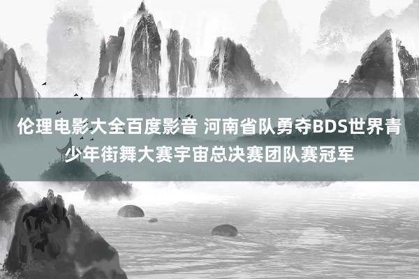 伦理电影大全百度影音 河南省队勇夺BDS世界青少年街舞大赛宇宙总决赛团队赛冠军