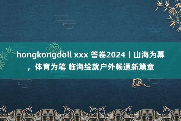 hongkongdoll xxx 答卷2024丨山海为幕，体育为笔 临海绘就户外畅通新篇章