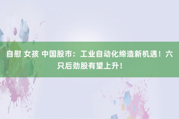 自慰 女孩 中国股市：工业自动化缔造新机遇！六只后劲股有望上升！