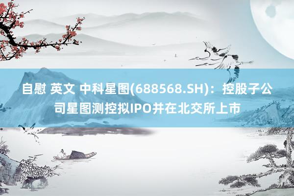 自慰 英文 中科星图(688568.SH)：控股子公司星图测控拟IPO并在北交所上市