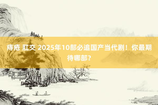 痔疮 肛交 2025年10部必追国产当代剧！你最期待哪部？