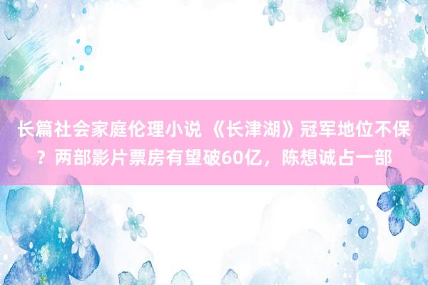 长篇社会家庭伦理小说 《长津湖》冠军地位不保？两部影片票房有望破60亿，陈想诚占一部