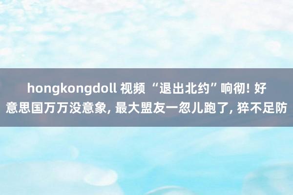 hongkongdoll 视频 “退出北约”响彻! 好意思国万万没意象， 最大盟友一忽儿跑了， 猝不足防