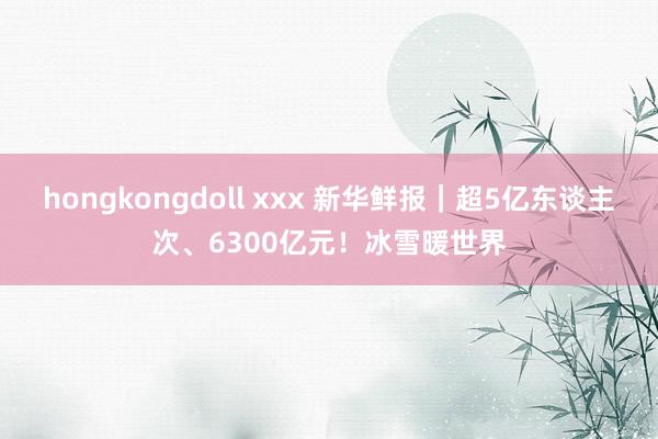 hongkongdoll xxx 新华鲜报｜超5亿东谈主次、6300亿元！冰雪暖世界