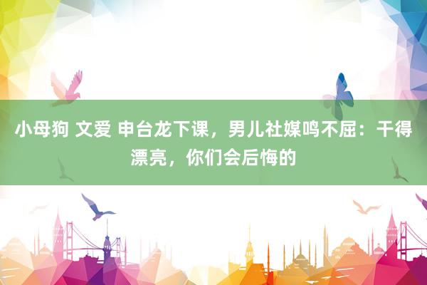 小母狗 文爱 申台龙下课，男儿社媒鸣不屈：干得漂亮，你们会后悔的