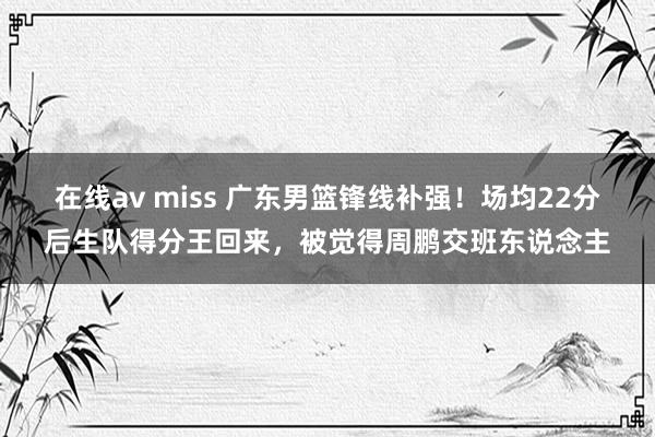 在线av miss 广东男篮锋线补强！场均22分后生队得分王回来，被觉得周鹏交班东说念主