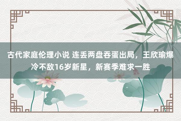 古代家庭伦理小说 连丢两盘吞蛋出局，王欣瑜爆冷不敌16岁新星，新赛季难求一胜