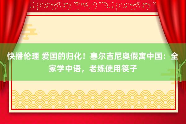 快播伦理 爱国的归化！塞尔吉尼奥假寓中国：全家学中语，老练使用筷子