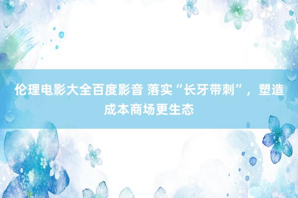 伦理电影大全百度影音 落实“长牙带刺”，塑造成本商场更生态