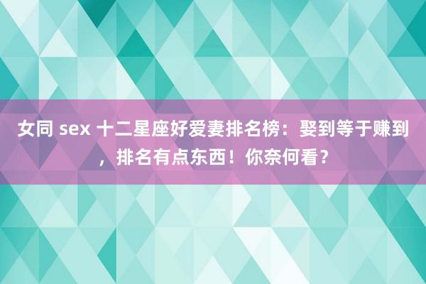 女同 sex 十二星座好爱妻排名榜：娶到等于赚到，排名有点东西！你奈何看？