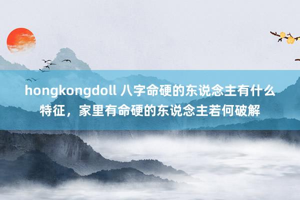 hongkongdoll 八字命硬的东说念主有什么特征，家里有命硬的东说念主若何破解