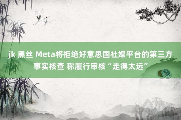 jk 黑丝 Meta将拒绝好意思国社媒平台的第三方事实核查 称履行审核“走得太远”