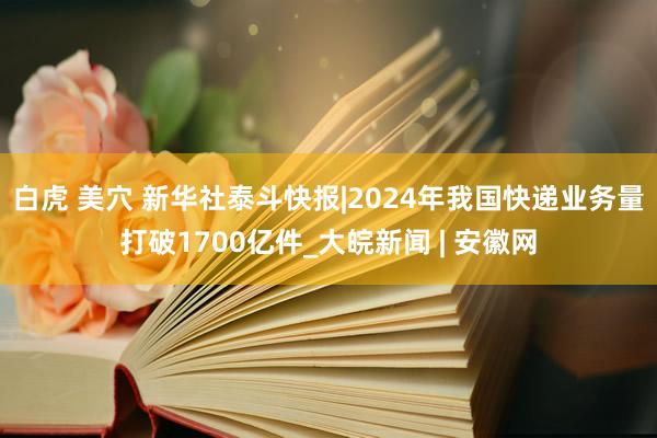 白虎 美穴 新华社泰斗快报|2024年我国快递业务量打破1700亿件_大皖新闻 | 安徽网