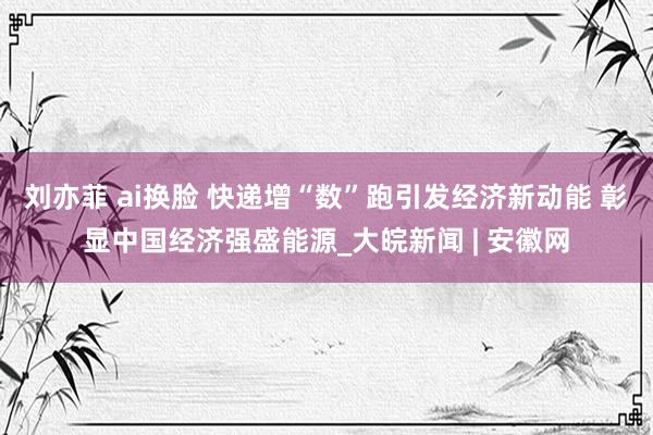 刘亦菲 ai换脸 快递增“数”跑引发经济新动能 彰显中国经济强盛能源_大皖新闻 | 安徽网