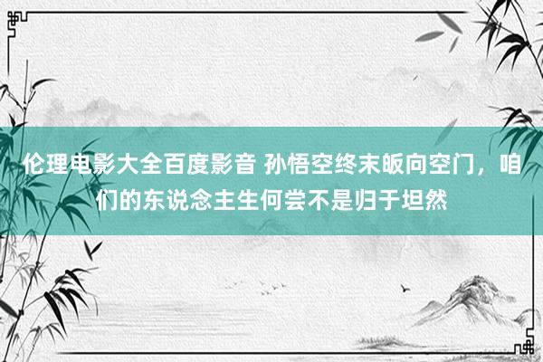 伦理电影大全百度影音 孙悟空终末皈向空门，咱们的东说念主生何尝不是归于坦然