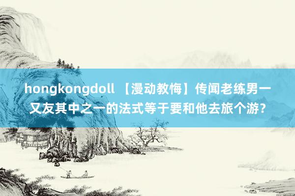 hongkongdoll 【漫动教悔】传闻老练男一又友其中之一的法式等于要和他去旅个游？