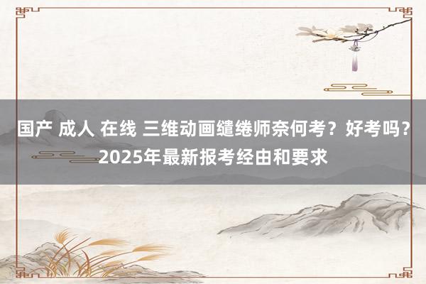 国产 成人 在线 三维动画缱绻师奈何考？好考吗？2025年最新报考经由和要求