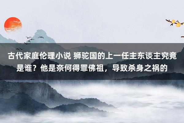 古代家庭伦理小说 狮驼国的上一任主东谈主究竟是谁？他是奈何得罪佛祖，导致杀身之祸的