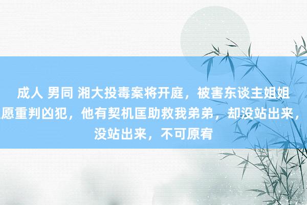 成人 男同 湘大投毒案将开庭，被害东谈主姐姐发声：但愿重判凶犯，他有契机匡助救我弟弟，却没站出来，不可原宥