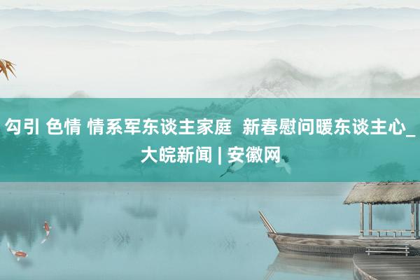 勾引 色情 情系军东谈主家庭  新春慰问暖东谈主心_大皖新闻 | 安徽网