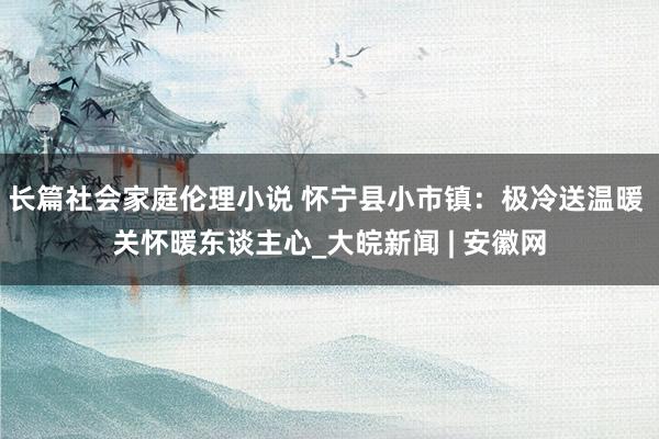 长篇社会家庭伦理小说 怀宁县小市镇：极冷送温暖 关怀暖东谈主心_大皖新闻 | 安徽网