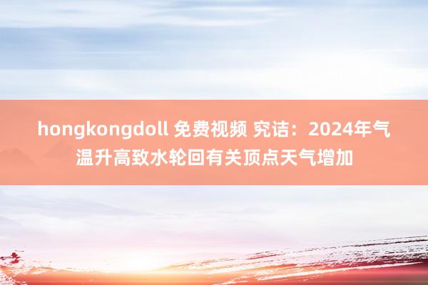 hongkongdoll 免费视频 究诘：2024年气温升高致水轮回有关顶点天气增加