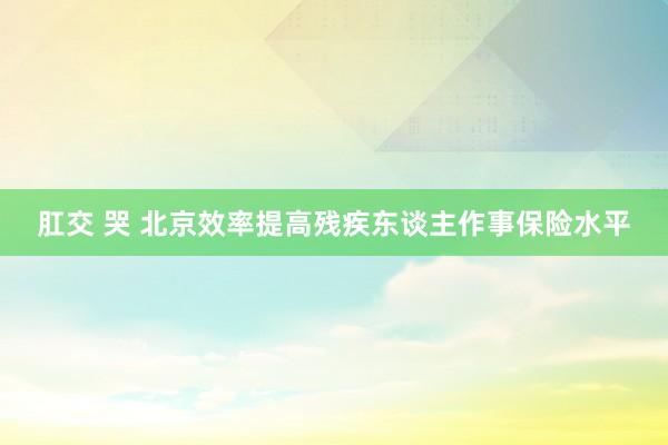 肛交 哭 北京效率提高残疾东谈主作事保险水平