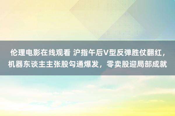 伦理电影在线观看 沪指午后V型反弹胜仗翻红，机器东谈主主张股勾通爆发，零卖股迎局部成就