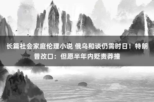 长篇社会家庭伦理小说 俄乌和谈仍需时日！特朗普改口：但愿半年内贬责莽撞