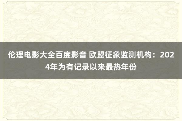 伦理电影大全百度影音 欧盟征象监测机构：2024年为有记录以来最热年份