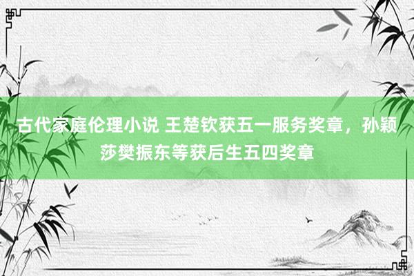 古代家庭伦理小说 王楚钦获五一服务奖章，孙颖莎樊振东等获后生五四奖章