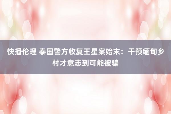 快播伦理 泰国警方收复王星案始末：干预缅甸乡村才意志到可能被骗